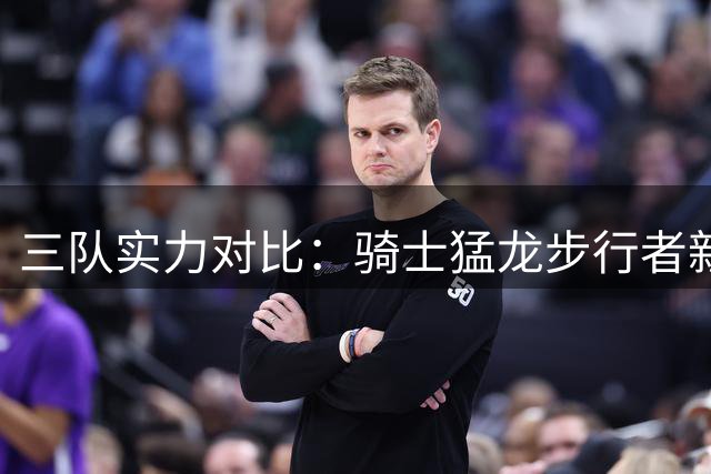 三队实力对比：骑士猛龙步行者新赛季谁能更胜一筹？
