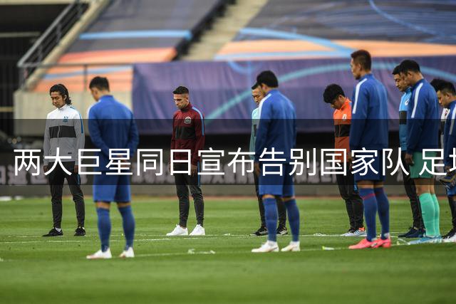两大巨星同日宣布告别国家队 足坛迎来世代交替时刻