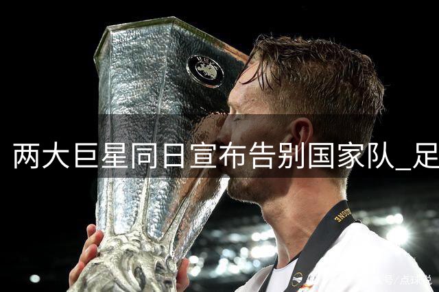 两大巨星同日宣布告别国家队 足坛迎来世代交替时刻