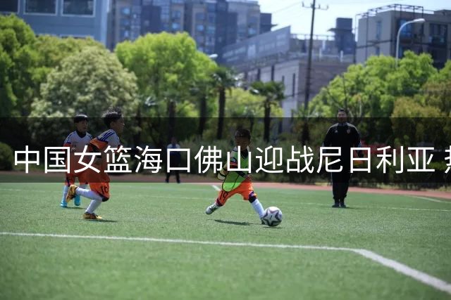 中国女篮海口佛山迎战尼日利亚 热身赛程揭晓