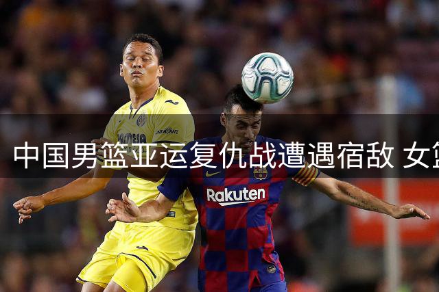 中国男篮亚运复仇战遭遇宿敌 女篮卫冕之路迎战东南亚双雄