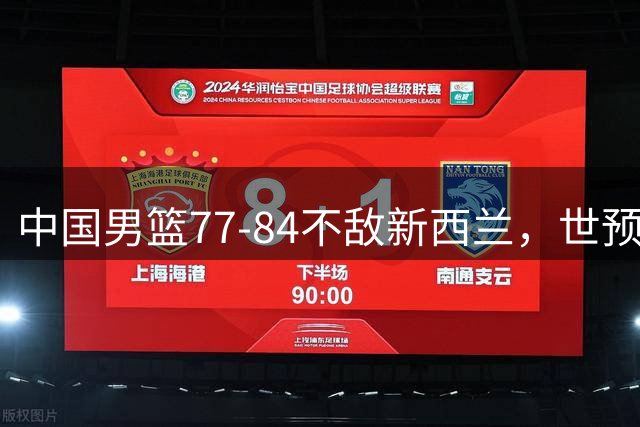 中国男篮77-84不敌新西兰，世预赛第二阶段“容错率非常低”