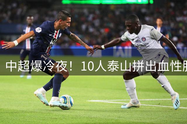 中超爆冷夜！10人泰山拼出血性胜利 海港豪华阵容为何哑火？