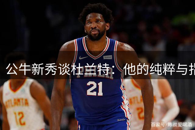 公牛新秀谈杜兰特：他的纯粹与指导让我受益匪浅