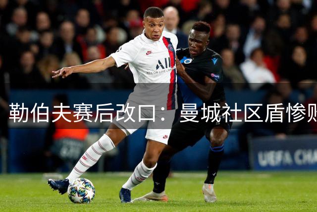 勒伯夫赛后改口：曼城社区盾惨败暴露问题 英超排名恐跌至第五