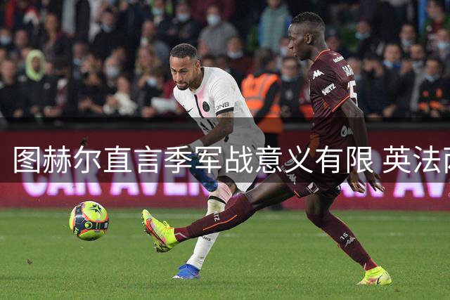图赫尔直言季军战意义有限 英法两队陷入世界杯出局阴影