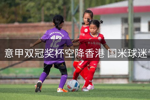 意甲双冠奖杯空降香港 国米球迷专属福利限时开启
