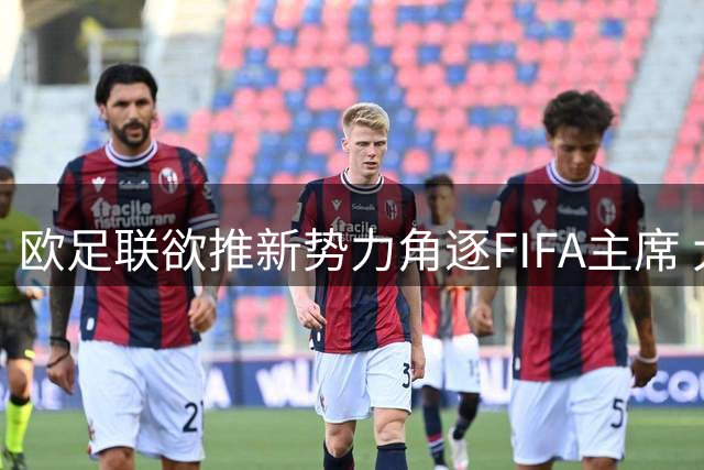 欧足联欲推新势力角逐FIFA主席 大巴黎掌门纳赛尔暂无意出山