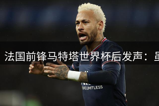 法国前锋马特塔世界杯后发声：虽留遗憾但自豪 承诺将以更强姿态回归