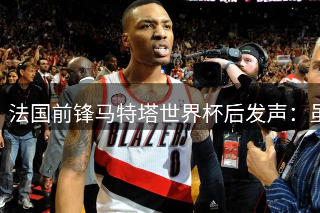 法国前锋马特塔世界杯后发声：虽留遗憾但自豪 承诺将以更强姿态回归