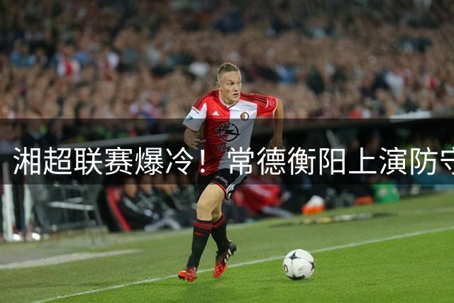 湘超联赛爆冷！常德衡阳上演防守大战 新星球员闪耀赛场