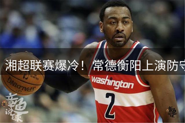 湘超联赛爆冷！常德衡阳上演防守大战 新星球员闪耀赛场