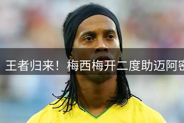 王者归来！梅西梅开二度助迈阿密豪取6连胜 雨战中断30分钟难挡球王风采