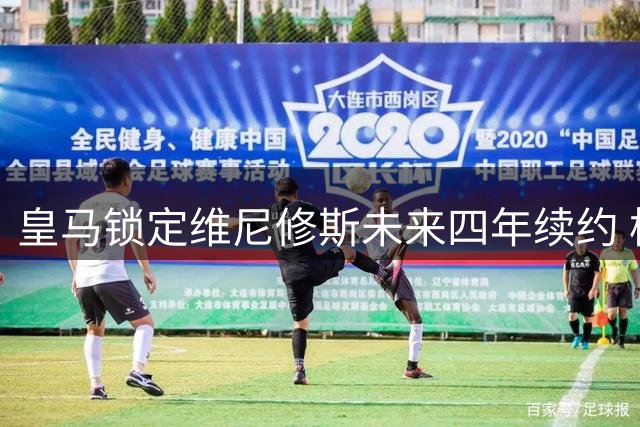 皇马锁定维尼修斯未来四年续约 枪手被迫更换引援策略