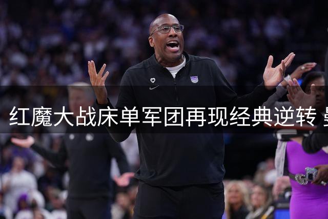 红魔大战床单军团再现经典逆转 曼联替补神锋2球定乾坤
