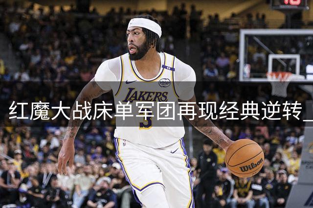 红魔大战床单军团再现经典逆转 曼联替补神锋2球定乾坤