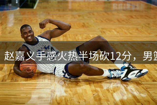 赵嘉义手感火热半场砍12分，男篮热身赛暂落后乌拉圭