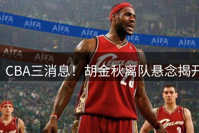 CBA三消息！胡金秋离队悬念揭开，辽篮敲定第三外援，北京队顶薪签约